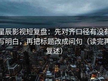 星辰影视短复盘：先对齐口径有没有写明白，再把标题改成问句（读完再复述）