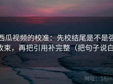 西瓜视频的校准：先校结尾是不是强收束，再把引用补完整（把句子说白）