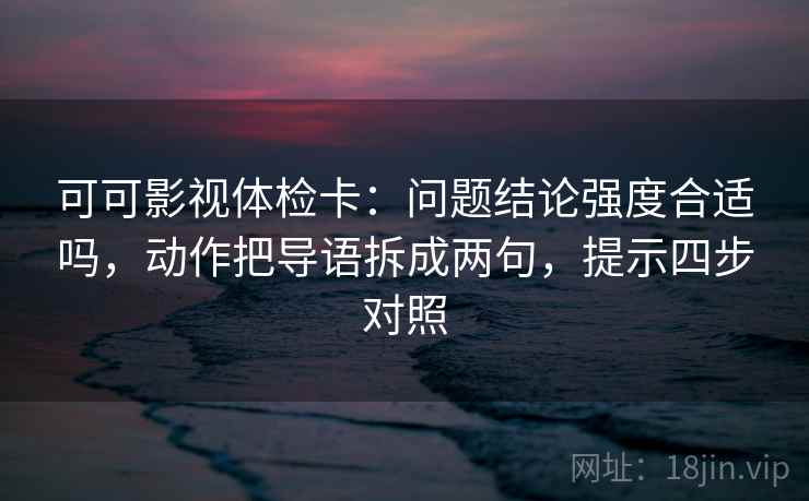 可可影视体检卡：问题结论强度合适吗，动作把导语拆成两句，提示四步对照