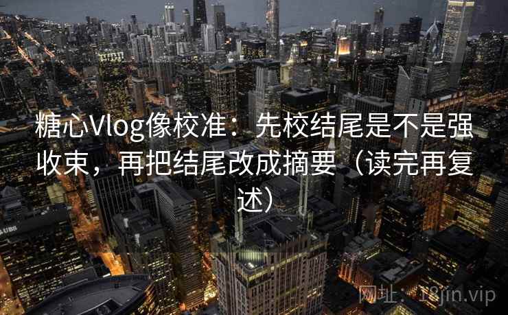糖心Vlog像校准：先校结尾是不是强收束，再把结尾改成摘要（读完再复述）