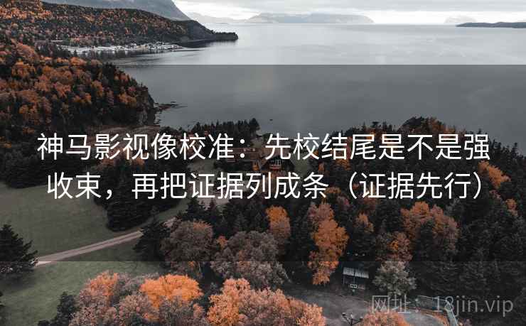 神马影视像校准：先校结尾是不是强收束，再把证据列成条（证据先行）