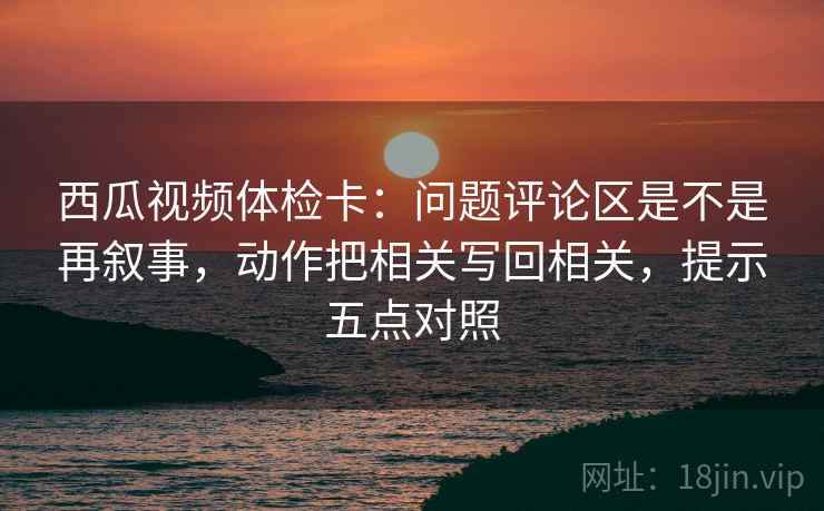 西瓜视频体检卡：问题评论区是不是再叙事，动作把相关写回相关，提示五点对照