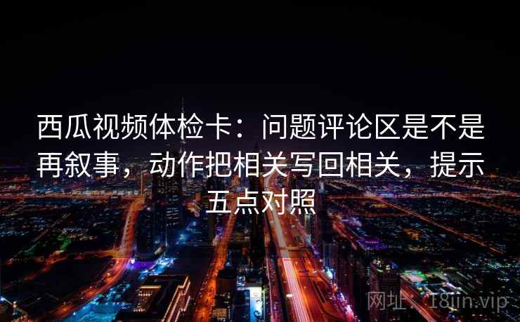 西瓜视频体检卡：问题评论区是不是再叙事，动作把相关写回相关，提示五点对照