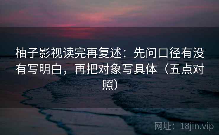 柚子影视读完再复述：先问口径有没有写明白，再把对象写具体（五点对照）