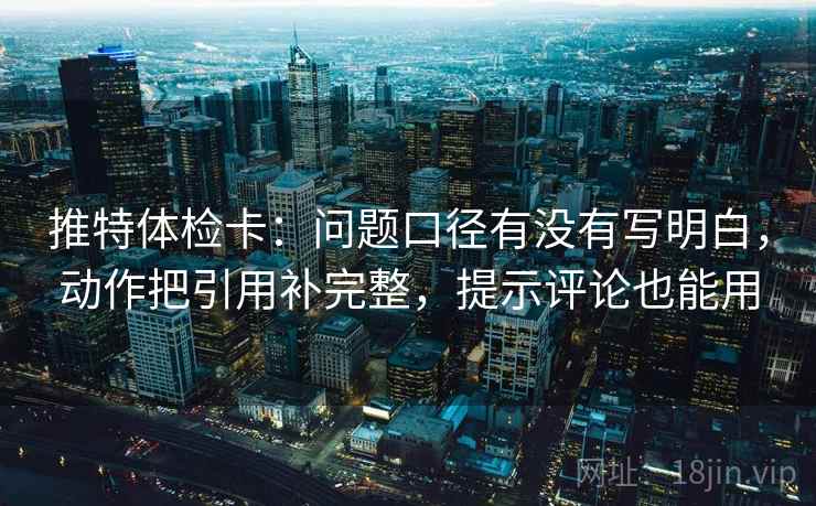 推特体检卡：问题口径有没有写明白，动作把引用补完整，提示评论也能用