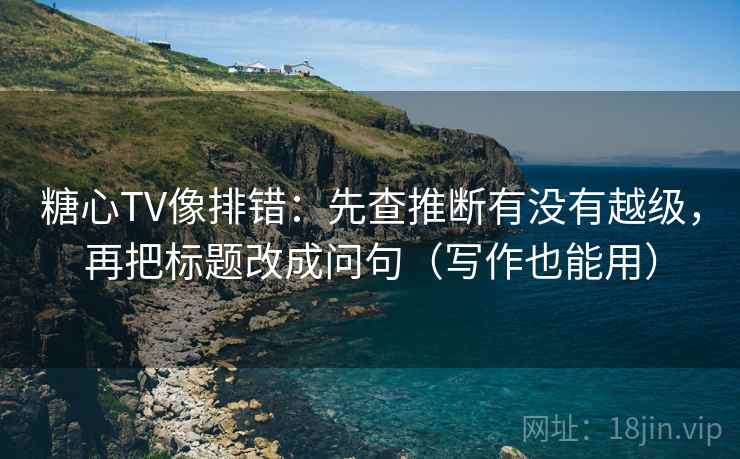 糖心TV像排错：先查推断有没有越级，再把标题改成问句（写作也能用）
