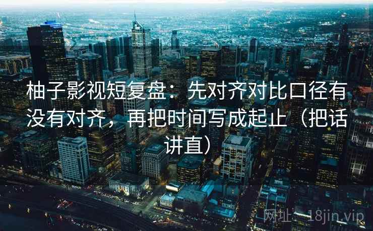 柚子影视短复盘:先对齐对比口径有没有对齐,再把时间写成起止(把话讲直) 柚子影视短复盘:先对齐对比口径有没有对齐,再把时间写成起止(把话讲直)