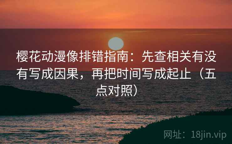 樱花动漫像排错指南：先查相关有没有写成因果，再把时间写成起止（五点对照）