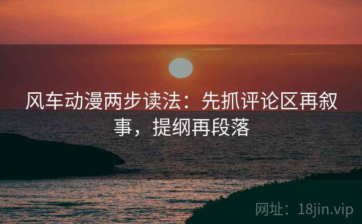 风车动漫两步读法：先抓评论区再叙事，提纲再段落