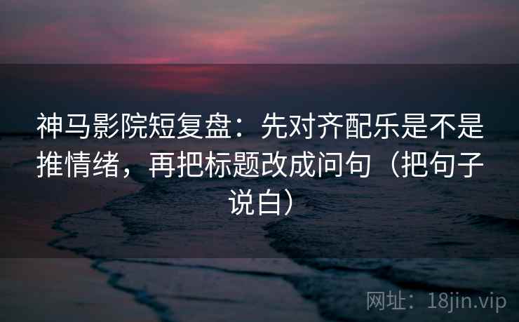 神马影院短复盘：先对齐配乐是不是推情绪，再把标题改成问句（把句子说白）
