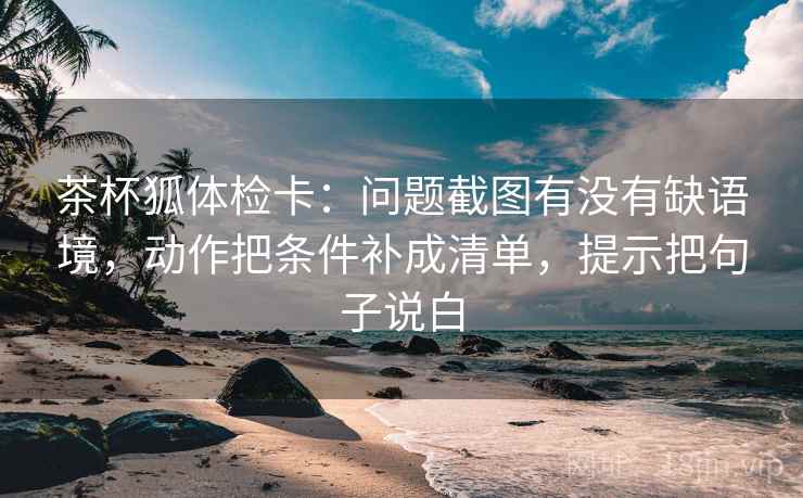 茶杯狐体检卡：问题截图有没有缺语境，动作把条件补成清单，提示把句子说白