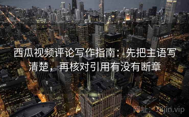 西瓜视频评论写作指南：先把主语写清楚，再核对引用有没有断章