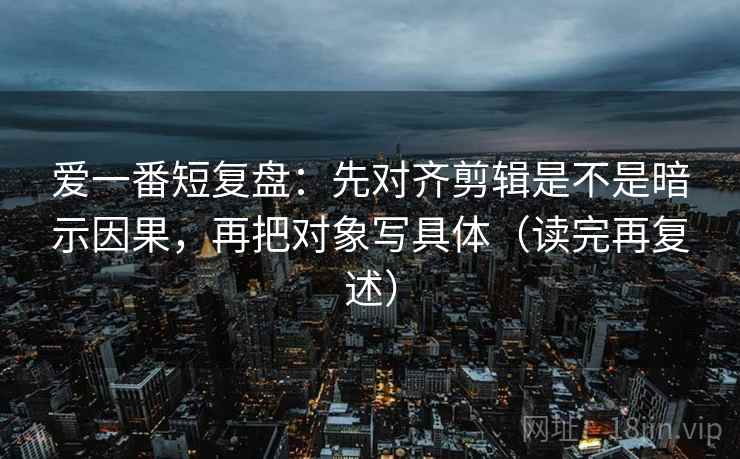 爱一番短复盘：先对齐剪辑是不是暗示因果，再把对象写具体（读完再复述）