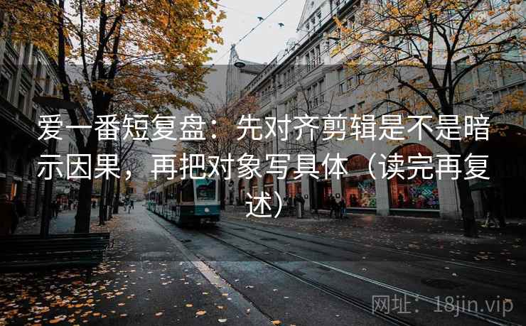 爱一番短复盘：先对齐剪辑是不是暗示因果，再把对象写具体（读完再复述）
