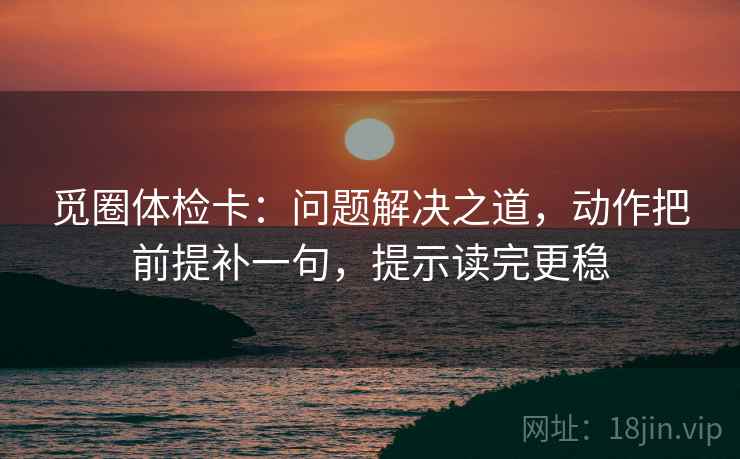 觅圈体检卡：问题解决之道，动作把前提补一句，提示读完更稳