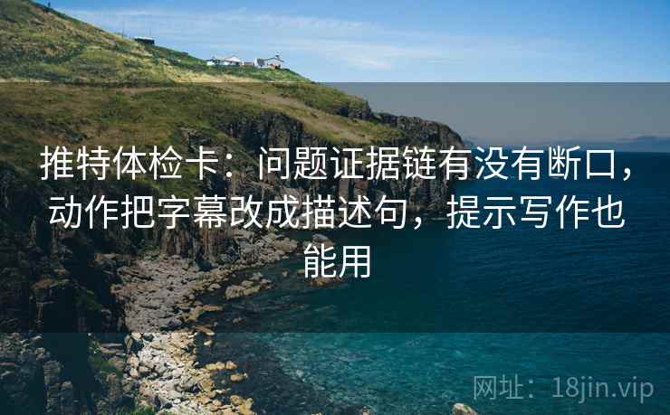 推特体检卡：问题证据链有没有断口，动作把字幕改成描述句，提示写作也能用