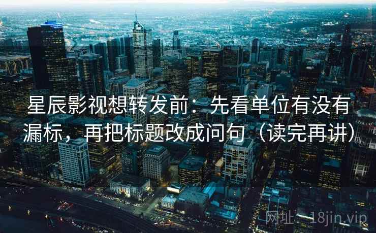 星辰影视想转发前：先看单位有没有漏标，再把标题改成问句（读完再讲）