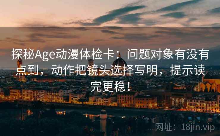 探秘Age动漫体检卡：问题对象有没有点到，动作把镜头选择写明，提示读完更稳！