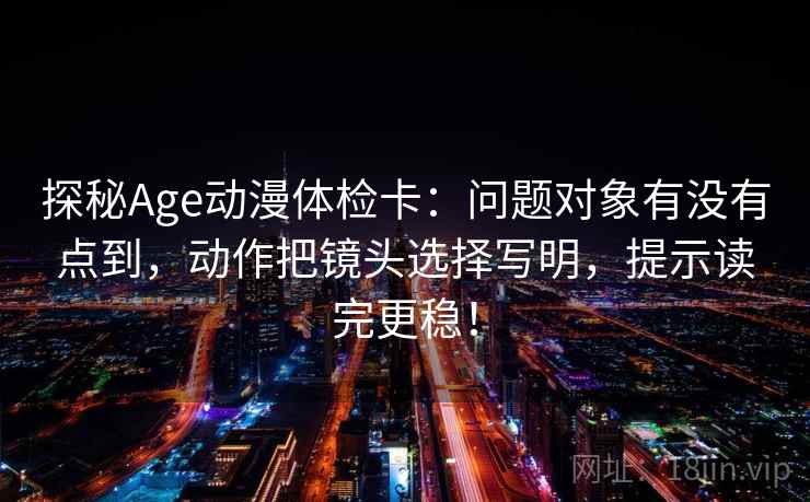 探秘Age动漫体检卡：问题对象有没有点到，动作把镜头选择写明，提示读完更稳！
