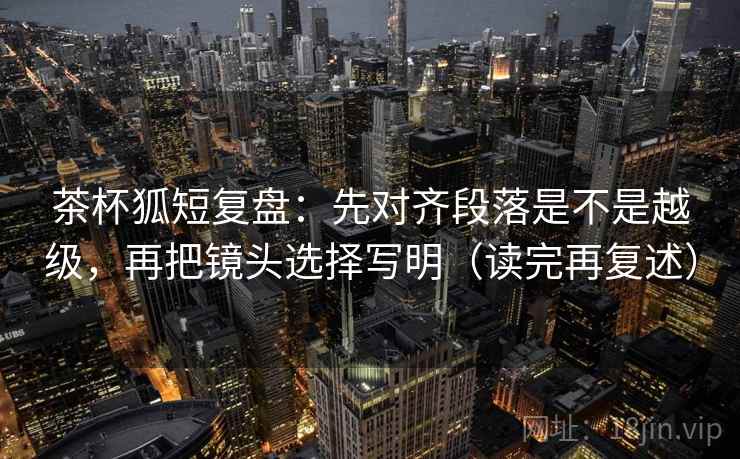 茶杯狐短复盘：先对齐段落是不是越级，再把镜头选择写明（读完再复述）
