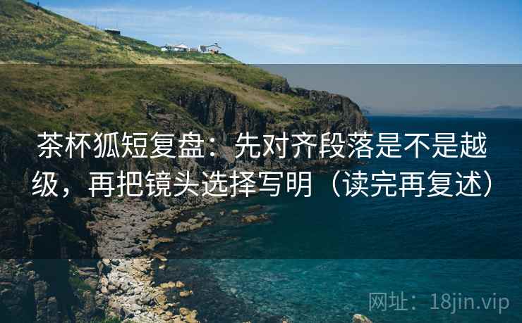 茶杯狐短复盘：先对齐段落是不是越级，再把镜头选择写明（读完再复述）