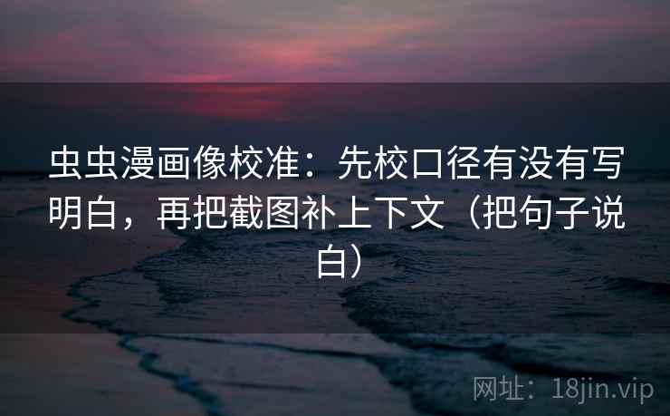 虫虫漫画像校准：先校口径有没有写明白，再把截图补上下文（把句子说白）