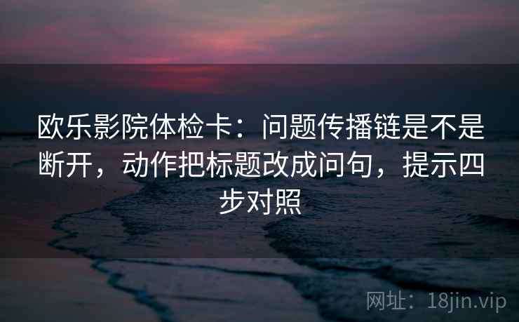 欧乐影院体检卡：问题传播链是不是断开，动作把标题改成问句，提示四步对照