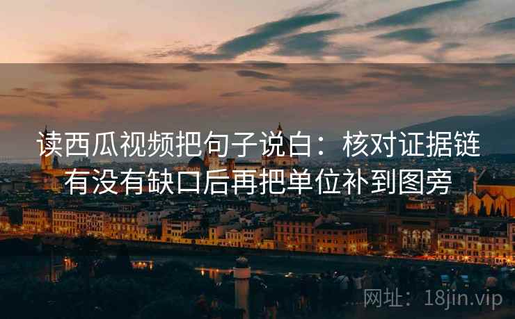 读西瓜视频把句子说白：核对证据链有没有缺口后再把单位补到图旁