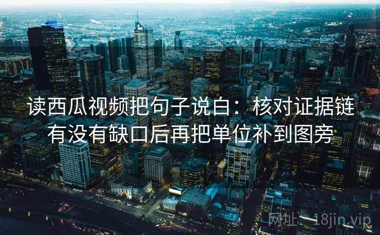 读西瓜视频把句子说白：核对证据链有没有缺口后再把单位补到图旁