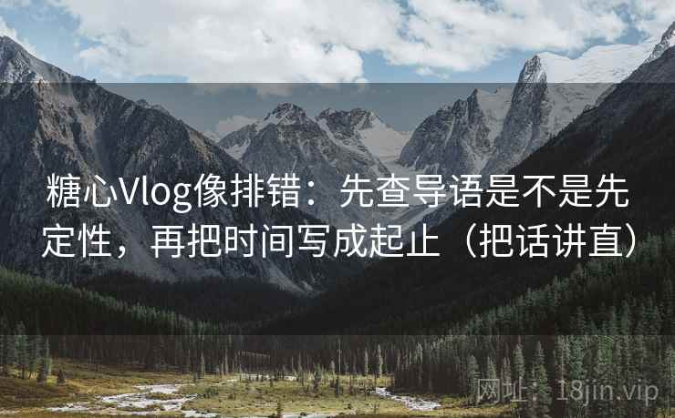 糖心Vlog像排错：先查导语是不是先定性，再把时间写成起止（把话讲直）