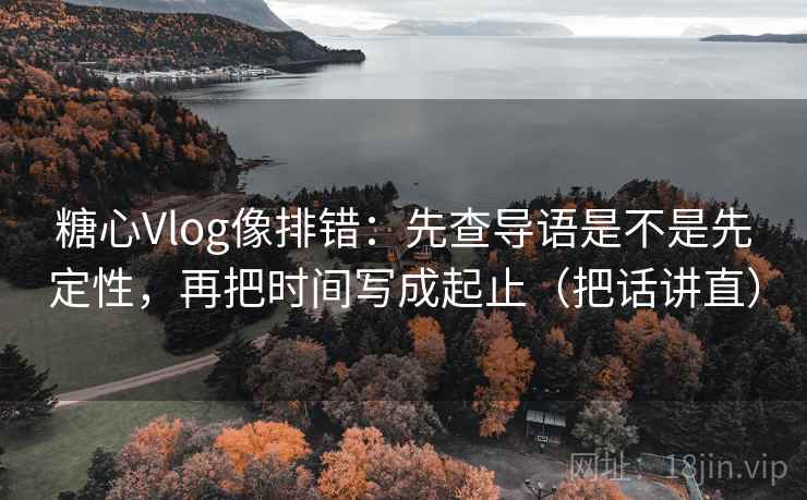 糖心Vlog像排错：先查导语是不是先定性，再把时间写成起止（把话讲直）