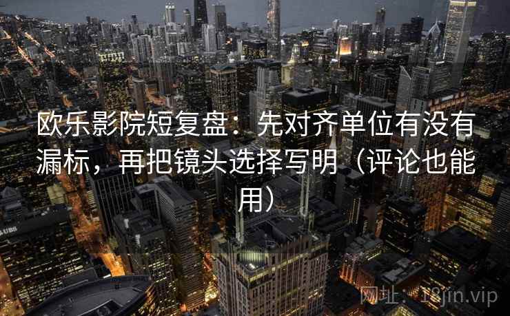 欧乐影院短复盘：先对齐单位有没有漏标，再把镜头选择写明（评论也能用）