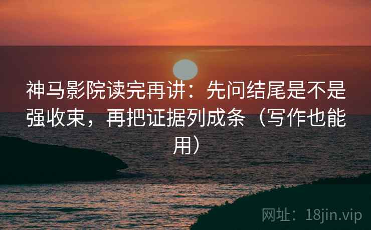 神马影院读完再讲：先问结尾是不是强收束，再把证据列成条（写作也能用）