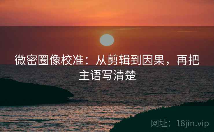 微密圈像校准：从剪辑到因果，再把主语写清楚