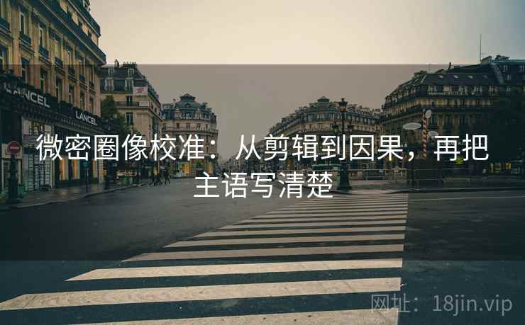 微密圈像校准：从剪辑到因果，再把主语写清楚