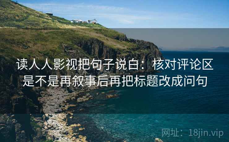 读人人影视把句子说白：核对评论区是不是再叙事后再把标题改成问句