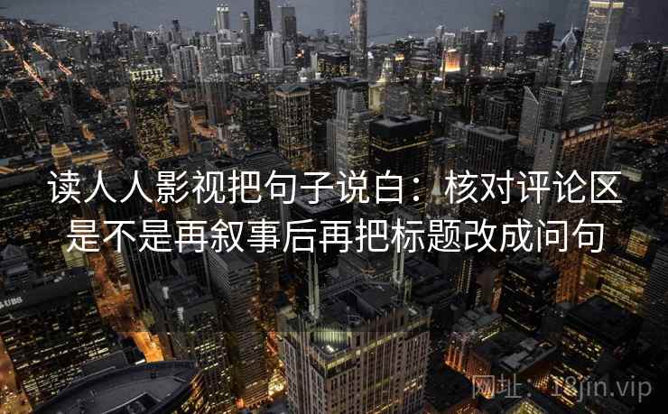 读人人影视把句子说白：核对评论区是不是再叙事后再把标题改成问句