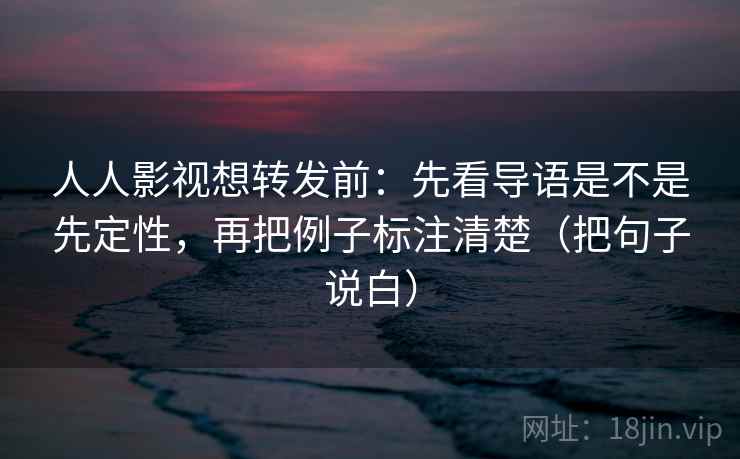 人人影视想转发前：先看导语是不是先定性，再把例子标注清楚（把句子说白）
