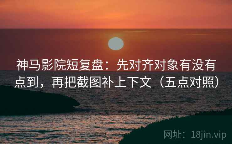 神马影院短复盘：先对齐对象有没有点到，再把截图补上下文（五点对照）