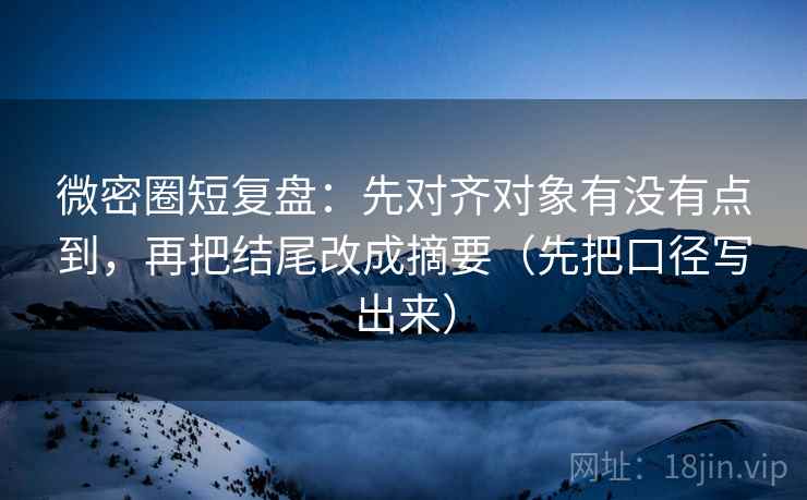 微密圈短复盘：先对齐对象有没有点到，再把结尾改成摘要（先把口径写出来）