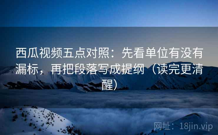 西瓜视频五点对照：先看单位有没有漏标，再把段落写成提纲（读完更清醒）