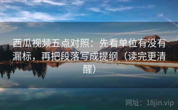 西瓜视频五点对照：先看单位有没有漏标，再把段落写成提纲（读完更清醒）