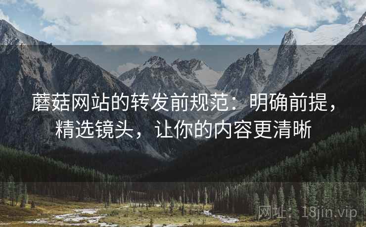 蘑菇网站的转发前规范:明确前提,精选镜头,让你的内容更清晰 蘑菇网站的转发前规范:明确前提,精选镜头,让你的内容更清晰