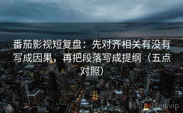 番茄影视短复盘：先对齐相关有没有写成因果，再把段落写成提纲（五点对照）