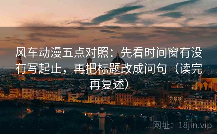 风车动漫五点对照:先看时间窗有没有写起止,再把标题改成问句(读完再复述) 风车动漫五点对照:先看时间窗有没有写起止,再把标题改成问句(读完再复述)