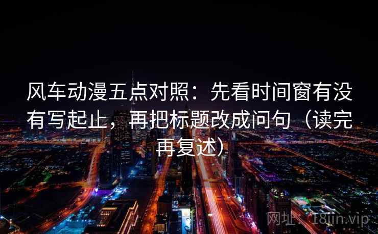 风车动漫五点对照:先看时间窗有没有写起止,再把标题改成问句(读完再复述) 风车动漫五点对照:先看时间窗有没有写起止,再把标题改成问句(读完再复述)