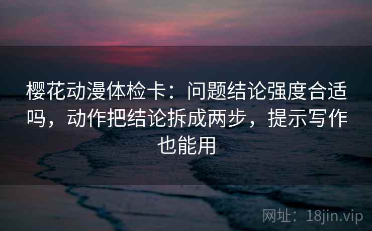 樱花动漫体检卡：问题结论强度合适吗，动作把结论拆成两步，提示写作也能用