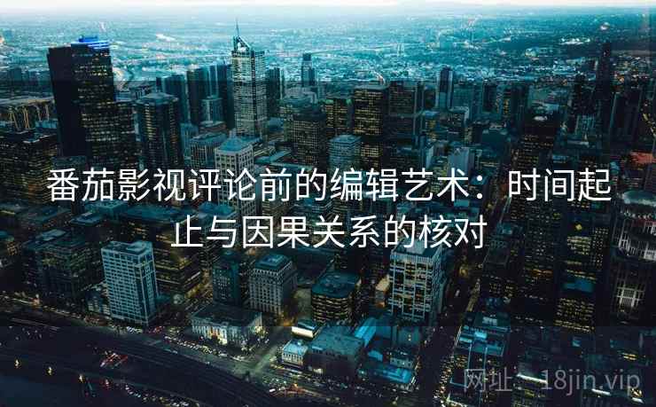 番茄影视评论前的编辑艺术:时间起止与因果关系的核对 番茄影视评论前的编辑艺术:时间起止与因果关系的核对