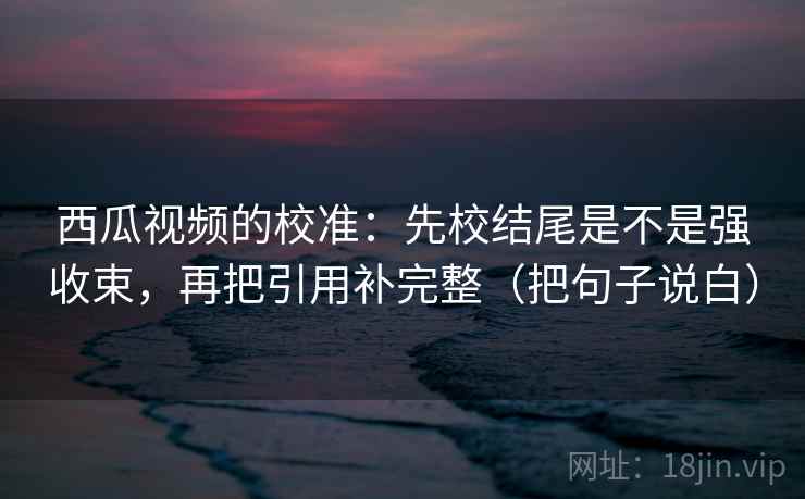 西瓜视频的校准:先校结尾是不是强收束,再把引用补完整(把句子说白) 西瓜视频的校准:先校结尾是不是强收束,再把引用补完整(把句子说白)