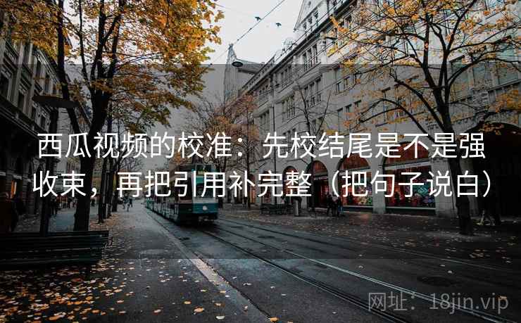 西瓜视频的校准:先校结尾是不是强收束,再把引用补完整(把句子说白) 西瓜视频的校准:先校结尾是不是强收束,再把引用补完整(把句子说白)